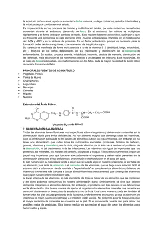 la aparición de las canas, ayuda a aumentar la leche materna, protege contra los parásitos intestinales y
la intoxicación por comidas en mal estado.
Es imprescindible en los procesos de división y multiplicación celular, por este motivo las necesidades
aumentan durante el embarazo (desarrollo del feto). En el embarazo las células se multiplican
rápidamente y se forma una gran cantidad de tejido. Esto requiere bastante ácido fólico, razón por la que
es frecuente una deficiencia de este elemento entre mujeres embarazadas. Participa en el metabolismo
del ADN y ARN y en la síntesis de proteínas. Es un factor antianémico, porque es necesaria para la
formación de las células sanguíneas, concretamente, de los glóbulos rojos.
Su carencia se manifiesta de forma muy parecida a la de la vitamina B12 (debilidad, fatiga, irritabilidad,
etc.). Produce en los niños detenimiento en su crecimiento y disminución en la resistencia de
enfermedades. En adultos, provoca anemia, irritabilidad, insomnio, pérdida de memoria, disminución de
las defensas, mala absorción de los nutrimentos debido a un desgaste del intestino. Está relacionada, en
el caso de dietasinadecuadas, con malformaciones en los fetos, dada la mayor necesidad de ácido fólico
durante la formación del feto.
PRINCIPALES FUENTES DE ÁCIDO FÓLICO
Vegetales Verdes
Yema de Huevo
Champiñones
Legumbres
Naranjas
Cereales
Hígado
Nueces
Estructura del Ácido Fólico:

7. ALIMENTACIÓN BALANCEADA
Todas las vitaminas tienen funciones muy específicas sobre el organismo y deben estar contenidas en la
alimentación diaria para evitar deficiencias. No hay alimento mágico que contenga todas las vitaminas,
solo la combinación adecuada de los grupos de alimentos cubren los requerimientos. Sin embargo de no
tener una alimentación que cubra todos los nutrimentos esenciales (proteínas, hidratos de carbono,
grasas, vitaminas y minerales) para la vida, ninguna vitamina por si sola va a resolver el problema de
la desnutrición, ni del crecimiento ni de las infecciones. Las vitaminas son igual de importantes que las
proteínas, los minerales, los hidratos de carbono, las grasas y el agua. Todos estos nutrimentos juegan un
papel muy importante para que funcione adecuadamente el organismo y deben estar presentes en la
alimentación diaria para evitar deficiencias, desnutrición o deshidratación en el caso del agua.
El ser humano por su naturaleza tiende a creer que si sucede algo en nuestro organismo es por falta de
un elemento, y es tanta la promoción o el mercadeo de las vitaminas, que se llega a una solución fácil, al
extremo de ir a la farmacia, tienda naturista o "especializada" en complementos alimenticios y tabletas de
vitaminas y minerales más cercana a buscar el multivitamínico (medicamento) que contenga las vitaminas
que según nuestro criterio nos hacen falta.
Al tocar el tema de las vitaminas, lo más importante de todo es hablar de los alimentos que las contienen
y de como podemos consumirlas en nuestra alimentación diaria. Erróneamente se cree que existen
alimentos milagrosos o alimentos dañinos. Sin embargo, el problema son los excesos o las deficiencias
en la alimentación. Una buena manera de aportar al organismo los elementos minerales que necesita es
consumir diariamente un buen plato de ensalada y uno de fruta. Una buena manera puede ser también el
tomar todos los días un jugo preparado en la licuadora, preferiblemente en ayunas, ya que la absorción de
vitaminas es mejor cuando el estómago y el intestino están vacíos. No debemos pelar la fruta puesto que
el mayor contenido de minerales se encuentra en la piel. Sí es conveniente lavarla bien para retirar los
posibles restos de pesticidas. Otra buena medida es aprovechar el agua de cocer los alimentos para
hacer caldos y sopas.

 