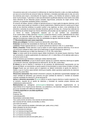 Una persona sana solo va ha prevenir la deficiencias de vitaminas llevando a cabo una dieta equilibrada,
por que es la única forma de consumir todas las vitaminas y minerales esenciales para la vida, así como
las proteínas para crecer y reconstitución de órganos y tejidos, y los hidratos de carbono y lípidos para
tener mucha energía. Y para llevar a cabo esa alimentación equilibrada debemos incluir dentro de la dieta
diaria alimentos de los diferentes grupos (cereales, leguminosas, productos de origen animal, frutas,
verduras y en pequeñas cantidades grasas y azúcares).
El consumo de tabaco, alcohol o drogas en general provoca un mayor gasto de algunas vitaminas, por lo
que en estos casos puede ser necesario un aporte suplementario. Debemos tener en cuenta que la mayor
parte de las vitaminas sintéticas no pueden sustituir a las orgánicas, es decir, a las contenidas en los
alimentos o extraídas de productos naturales (levaduras, germen de trigo, etc.). Aunque las moléculas de
las vitaminas de síntesis tengan los mismos elementos estructurales que las orgánicas, en muchos casos
no tienen la misma configuración espacial, por lo que cambian sus propiedades.
Si en nuestra dieta no faltan alimentos integrales y productos frescos y crudos, preferiblemente de cultivo
biológico, es realmente difícil que lleguemos a padecer un estado carencial de alguna vitamina. En
algunas circunstancias o etapas de la vida, las necesidades de algunas vitaminas aumentan.
7.1 Recomendaciones para casos especiales:
Dietas para adelgazar: Controlar el aporte de vitamina B2 y ácido fólico.
Embarazo: Aumentan las necesidades de vitaminas B1, B2, B6 y ácido fólico.
Lactancia: Prestar especial atención a un aporte suficiente de vitamina A, B6, D, C y ácido fólico.
Bebés y lactantes: Prestar atención a que la madre no sufra ninguna carencia vitamínica. Si se vive en
una zona poco soleada se debe cuidar que el bebé tenga un aporte suficiente de vitamina D.
Niños: Es importante que no falten las vitaminas A, C, D, B1, B2 y ácido fólico.
Vejez: La mayor parte de los ancianos siguen dietas monótonas y de escasa riqueza vitamínica. Puede
ser conveniente un aporte suplementario de vitaminas A, B1, C, ácido fólico y D (si además salen poco y
no les da mucho el sol).
Entre los factores que neutralizan o destruyen ciertas vitaminas están:
Las bebidas alcohólicas: ya que el alcohol aporta calorías sin contenido vitamínico disminuye el apetito
y se producen carencias, especialmente de vitaminas B1, B2, B3, B6, y ácido fólico.
El tabaco: ya que la vitamina C interviene en los procesos de desintoxicación reaccionando con los
tóxicos del tabaco, se recomienda un aporte superior al recomendado (a veces incluso el doble o el triple).
Drogas: Puesto que son tóxicos para el organismo se deberá incrementar el aporte de vitamina C.
Debido a que en muchos casos también disminuye el apetito, deben aportarse suplementos de vitaminas
del grupo B y ácido fólico.
Situaciones estresantes: Bajo tensión emocional o psíquica, las glándulas suprarrenales segregan una
mayor cantidad de adrenalina, que consume una gran cantidad de vitamina C. También se necesitan
mayores cantidades de vitamina E y de las del grupo B.
Azúcar o alimentos azucarados: El azúcar blanca no aporta ninguna vitamina a nuestro organismo. Por
el contrario, requiere de un aporte de vitaminas y minerales de nuestras propias reservas para
metabolizarse (sobre todo B1).
Medicamentos: Los estrógenos (anticonceptivos femeninos) repercuten negativamente en la
disponibilidad de la mayoría de las vitaminas. Los antibióticos y los laxantes destruyen la flora intestinal,
por lo que se puede sufrir déficit de vitaminas K, H o B12.
7.2 Dosis requeridas en una dieta equilibrada:
Grasas 22%
Proteínas 18%
Carbohidratos 60%
Necesidades nutricionales diarias:
Tres cuartos de litro de leche o tres raciones de derivados lácteos
Dos raciones de fruta, siendo una de ellas un cítrico
Una ración de verdura
Tres o cuatro raciones de cereales y derivados (pan, pasta, arroz y maíz)
Beber alrededor de dos litros de agua
de 6 a 8 raciones de verduras
de 1 a 2 raciones de legumbres
de 1 a 2 raciones de pastas y arroces
de 1 a 4 huevos a la semana
de 2 a 3 raciones de carne de ave (pollo, pavo...)

 
