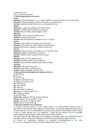 2 raciones de carne
de 5 a 7 raciones de pescado
7.3 Dieta elaborada para una semana:
Lunes:
Desayuno: Una taza de leche con café o cacao. 4 galletas, una pieza de fruta y un zumo de naranja.
Almuerzo: Garbanzos guisados, huevos con tomates y una pieza de fruta.
Comida: berenjenas, boquerones al horno y una ensalada de frutas.
Martes:
Desayuno: un yogurt con cereales y una ración de fruta.
Almuerzo: ensalada, gallo a la plancha y macedonia.
Comida: Setas a la casera, pollo al orégano y fruta.
Miércoles:
Desayuno: una taza de leche, tostadas y fruta.
Almuerzo: lentejas, jamón y fruta.
Comida: sopa de champiñones, ensalada de maíz y un yogurt.
Jueves:
Desayuno: taza de leche con cereales, zumo de naranja.
Almuerzo: judías verdes con tomate, filete a la plancha y fruta.
Comida: sopa de pollo, croquetas y cuajada con poca miel.
Viernes:
Desayuno: leche con cacao, pan tostado con aceite de oliva y zumo.
Almuerzo: spaghetti a la boloñesa, y macedonia.
Comida: ensalada al gusto, pescado al horno y yogurt.
Sábado:
Desayuno: café con leche, galletas y fruta.
Almuerzo: ensalada, paella y mus de melocotón.
Comida: sopa de verduras, tortilla francesa y postre a elegir.
Domingo:
Desayuno: café con churros y zumo.
Almuerzo: sopa, filete a la plancha y fruta.
Comida: acelgas rehogadas, croquetas y kiwi.
7.4 Dosis diarias recomendadas para algunas vitaminas:
A: 800-1000 µg
D: 5-10 µg
E: de 8 a 10 mg.
K: Mujeres y hombres: 65 mcg.
C: Mujeres y hombres: 60 mg.
B1: 1100-1500 µg
B2: 1300-1800 µg.
B3: 15-20 mg.
B5: entre los 50 y los 500 mg.
B6: Mujeres: 1,6 mg. Hombres: 2 mg.
B12: 2 µg para el adulto.
H: de 150 a 300 gr.
Ácido Fólico: Mujeres: 180 mcg. Hombres: 200 mcg.
Niacina: Mujeres: 15 mg. Hombres: 19 mg.
Inositol: entre los 50 y los 500 mg. al día.
Colina: entre los 100 y los 500 mg.
8. Aplicación Industrial de Las Vitaminas
La industria vitamínica avanza con gran rapidez debido a los descubrimientos médicos sobre la
importancia de las vitaminas, incluso algunos se atreven a decir que serán los suplementos vitamínicos el
arma principal de la medicina para mantener una salud óptima y prevenir enfermedades crónicas. Debido
a esto ha venido dándose una "fiebre vitamínica", a pesar de que muchas investigaciones pueden
demorar décadas para demostrar las afirmaciones que se vienen haciendo.
Una buena parte de esta fiebre surgió por las obsesivas campañas sobre cómo alimentarse para no
perjudicar la salud y también por afirmaciones científicas sobre el potencial de ciertas vitaminas.
El consumo de suplementos dietéticos ha aumentado considerablemente y con ellos
la competencia industrial por producir mayores cantidades para cubrir la demanda.

 