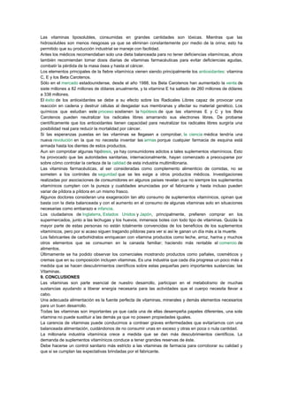 Las vitaminas liposolubles, consumidas en grandes cantidades son tóxicas. Mientras que las
hidrosolubles son menos riesgosas ya que se eliminan constantemente por medio de la orina; esto ha
permitido que su producción industrial se maneje con facilidad.
Antes los médicos recomendaban solo una dieta balanceada para no tener deficiencias vitamínicas, ahora
también recomiendan tomar dosis diarias de vitaminas farmacéuticas para evitar deficiencias agudas,
combatir la pérdida de la masa ósea y hasta el cáncer.
Los elementos principales de la fiebre vitamínica vienen siendo principalmente los antioxidantes: vitamina
C, E y los Beta Carotenos.
Sólo en el mercado estadounidense, desde el año 1988, los Beta Carotenos han aumentado la venta de
siete millones a 82 millones de dólares anualmente, y la vitamina E ha saltado de 260 millones de dólares
a 338 millones.
El éxito de los antioxidantes se debe a su efecto sobre los Radicales Libres capaz de provocar una
reacción en cadena y destruir células al desgastar sus membranas y afectar su material genético. Los
químicos que estudian este proceso sostienen la hipótesis de que las vitaminas E y C y los Beta
Carotenos pueden neutralizar los radicales libres amarrando sus electrones libres. De probarse
científicamente que los antioxidantes tienen capacidad para neutralizar los radicales libres surgiría una
posibilidad real para reducir la mortalidad por cáncer.
Si las esperanzas puestas en las vitaminas se llegasen a comprobar, la ciencia médica tendría una
nueva revolución en la que no necesita inventar las armas porque cualquier farmacia de esquina está
armada hasta los dientes de estos productos.
Aun sin comprobar algunas hipótesis, ya hay consumidores adictos a tales suplementos vitamínicos. Esto
ha provocado que las autoridades sanitarias, internacionalmente, hayan comenzado a preocuparse por
sobre cómo controlar la certeza de la calidad de esta industria multimillonaria.
Las vitaminas farmacéuticas, al ser consideradas como complemento alimenticio de comidas, no se
someten a los controles de seguridad que se les exige a otros productos médicos. Investigaciones
realizadas por asociaciones de consumidores en algunos países revelan que no siempre los suplementos
vitamínicos cumplen con la pureza y cualidades anunciadas por el fabricante y hasta incluso pueden
variar de píldora a píldora en un mismo frasco.
Algunos doctores consideran una exageración tan alto consumo de suplementos vitamínicos, opinan que
basta con la dieta balanceada y con el aumento en el consumo de algunas vitaminas solo en situaciones
necesarias como embarazo e infancia.
Los ciudadanos de Inglaterra, Estados Unidos y Japón, principalmente, prefieren comprar en los
supermercados, junto a las lechugas y los huevos, inmensos botes con todo tipo de vitaminas. Quizás la
mayor parte de estas personas no están totalmente convencidas de los beneficios de los suplementos
vitamínicos, pero por si acaso siguen tragando píldoras para ver si así le ganan un día más a la muerte.
Los fabricantes de carbohidratos enriquecen con vitamina productos como leche, arroz, harina y muchos
otros elementos que se consumen en la canasta familiar; haciendo más rentable el comercio de
alimentos.
Últimamente se ha podido observar los comerciales mostrando productos como pañales, cosméticos y
cremas que en su composición incluyen vitaminas. Es una industria que cada día progresa un poco más a
medida que se hacen descubrimientos científicos sobre estas pequeñas pero importantes sustancias: las
Vitaminas.
9. CONCLUSIONES
Las vitaminas son parte esencial de nuestro desarrollo, participan en el metabolismo de muchas
sustancias ayudando a liberar energía necesaria para las actividades que el cuerpo necesita llevar a
cabo.
Una adecuada alimentación es la fuente perfecta de vitaminas, minerales y demás elementos necesarios
para un buen desarrollo.
Todas las vitaminas son importantes ya que cada una de ellas desempeña papeles diferentes, una sola
vitamina no puede sustituir a las demás ya que no poseen propiedades iguales.
La carencia de vitaminas puede conducirnos a contraer graves enfermedades que evitaríamos con una
balanceada alimentación, cuidándonos de no consumir unas en exceso y otras en poca o nula cantidad.
La millonaria industria vitamínica crece a medida que se dan más descubrimientos científicos. La
demanda de suplementos vitamínicos conduce a tener grandes reservas de éste.
Debe hacerse un control sanitario más estricto a las vitaminas de farmacia para corroborar su calidad y
que si se cumplan las expectativas brindadas por el fabricante.

 