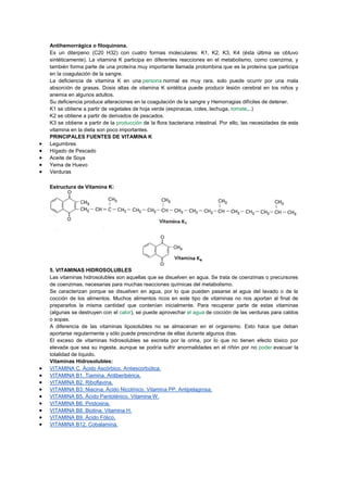 Antihemorrágica o filoquinona.
Es un diterpeno (C20 H32) con cuatro formas moleculares: K1, K2, K3, K4 (ésta última se obtuvo
sintéticamente). La vitamina K participa en diferentes reacciones en el metabolismo, como coenzima, y
también forma parte de una proteína muy importante llamada protombina que es la proteína que participa
en la coagulación de la sangre.
La deficiencia de vitamina K en una persona normal es muy rara, solo puede ocurrir por una mala
absorción de grasas. Dosis altas de vitamina K sintética puede producir lesión cerebral en los niños y
anemia en algunos adultos.
Su deficiencia produce alteraciones en la coagulación de la sangre y Hemorragias difíciles de detener.
K1 se obtiene a partir de vegetales de hoja verde (espinacas, coles, lechuga, tomate,..)
K2 se obtiene a partir de derivados de pescados.
K3 se obtiene a partir de la producción de la flora bacteriana intestinal. Por ello, las necesidades de esta
vitamina en la dieta son poco importantes.
PRINCIPALES FUENTES DE VITAMINA K
Legumbres
Hígado de Pescado
Aceite de Soya
Yema de Huevo
Verduras
Estructura de Vitamina K:

5. VITAMINAS HIDROSOLUBLES
Las vitaminas hidrosolubles son aquellas que se disuelven en agua. Se trata de coenzimas o precursores
de coenzimas, necesarias para muchas reacciones químicas del metabolismo.
Se caracterizan porque se disuelven en agua, por lo que pueden pasarse al agua del lavado o de la
cocción de los alimentos. Muchos alimentos ricos en este tipo de vitaminas no nos aportan al final de
prepararlos la misma cantidad que contenían inicialmente. Para recuperar parte de estas vitaminas
(algunas se destruyen con el calor), se puede aprovechar el agua de cocción de las verduras para caldos
o sopas.
A diferencia de las vitaminas liposolubles no se almacenan en el organismo. Esto hace que deban
aportarse regularmente y sólo puede prescindirse de ellas durante algunos días.
El exceso de vitaminas hidrosolubles se excreta por la orina, por lo que no tienen efecto tóxico por
elevada que sea su ingesta, aunque se podría sufrir anormalidades en el riñón por no poder evacuar la
totalidad de líquido.
Vitaminas Hidrosolubles:
VITAMINA C. Ácido Ascórbico. Antiescorbútica.
VITAMINA B1. Tiamina. Antiberibérica.
VITAMINA B2. Riboflavina.
VITAMINA B3. Niacina. Ácido Nicotínico. Vitamina PP. Antipelagrosa.
VITAMINA B5. Ácido Pantoténico. Vitamina W.
VITAMINA B6. Piridoxina.
VITAMINA B8. Biotina. Vitamina H.
VITAMINA B9. Ácido Fólico.
VITAMINA B12. Cobalamina.

 