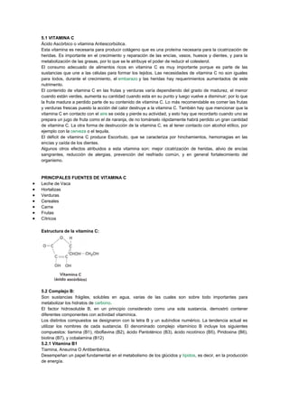 5.1 VITAMINA C
Ácido Ascórbico o vitamina Antiescorbútica.
Esta vitamina es necesaria para producir colágeno que es una proteína necesaria para la cicatrización de
heridas. Es importante en el crecimiento y reparación de las encías, vasos, huesos y dientes, y para la
metabolización de las grasas, por lo que se le atribuye el poder de reducir el colesterol.
El consumo adecuado de alimentos ricos en vitamina C es muy importante porque es parte de las
sustancias que une a las células para formar los tejidos. Las necesidades de vitamina C no son iguales
para todos, durante el crecimiento, el embarazo y las heridas hay requerimientos aumentados de este
nutrimento.
El contenido de vitamina C en las frutas y verduras varía dependiendo del grado de madurez, el menor
cuando están verdes, aumenta su cantidad cuando esta en su punto y luego vuelve a disminuir; por lo que
la fruta madura a perdido parte de su contenido de vitamina C. Lo más recomendable es comer las frutas
y verduras frescas puesto la acción del calor destruye a la vitamina C. También hay que mencionar que la
vitamina C en contacto con el aire se oxida y pierde su actividad, y esto hay que recordarlo cuando uno se
prepara un jugo de fruta como el de naranja, de no tomárselo rápidamente habrá perdido un gran cantidad
de vitamina C. La otra forma de destrucción de la vitamina C, es al tener contacto con alcohol etílico, por
ejemplo con la cerveza o el tequila.
El déficit de vitamina C produce Escorbuto, que se caracteriza por hinchamientos, hemorragias en las
encías y caída de los dientes.
Algunos otros efectos atribuidos a esta vitamina son: mejor cicatrización de heridas, alivio de encías
sangrantes, reducción de alergias, prevención del resfriado común, y en general fortalecimiento del
organismo.

PRINCIPALES FUENTES DE VITAMINA C
Leche de Vaca
Hortalizas
Verduras
Cereales
Carne
Frutas
Cítricos
Estructura de la vitamina C:

5.2 Complejo B:
Son sustancias frágiles, solubles en agua, varias de las cuales son sobre todo importantes para
metabolizar los hidratos de carbono.
El factor hidrosoluble B, en un principio considerado como una sola sustancia, demostró contener
diferentes componentes con actividad vitamínica.
Los distintos compuestos se designaron con la letra B y un subíndice numérico. La tendencia actual es
utilizar los nombres de cada sustancia. El denominado complejo vitamínico B incluye los siguientes
compuestos: tiamina (B1), riboflavina (B2), ácido Pantoténico (B3), ácido nicotínico (B5), Piridoxina (B6),
biotina (B7), y cobalamina (B12)
5.2.1 Vitamina B1
Tiamina, Aneurina O Antiberibérica.
Desempeñan un papel fundamental en el metabolismo de los glúcidos y lípidos, es decir, en la producción
de energía.

 