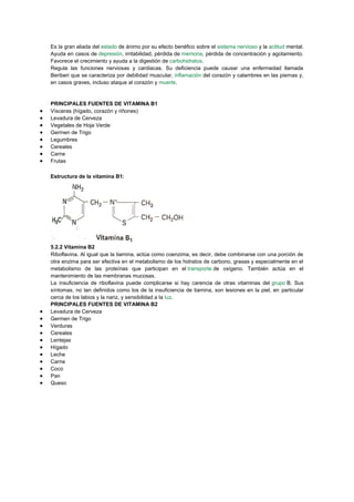 Es la gran aliada del estado de ánimo por su efecto benéfico sobre el sistema nervioso y la actitud mental.
Ayuda en casos de depresión, irritabilidad, pérdida de memoria, pérdida de concentración y agotamiento.
Favorece el crecimiento y ayuda a la digestión de carbohidratos.
Regula las funciones nerviosas y cardiacas. Su deficiencia puede causar una enfermedad llamada
Beriberi que se caracteriza por debilidad muscular, inflamación del corazón y calambres en las piernas y,
en casos graves, incluso ataque al corazón y muerte.

PRINCIPALES FUENTES DE VITAMINA B1
Vísceras (hígado, corazón y riñones)
Levadura de Cerveza
Vegetales de Hoja Verde
Germen de Trigo
Legumbres
Cereales
Carne
Frutas
Estructura de la vitamina B1:

5.2.2 Vitamina B2
Riboflavina. Al igual que la tiamina, actúa como coenzima, es decir, debe combinarse con una porción de
otra enzima para ser efectiva en el metabolismo de los hidratos de carbono, grasas y especialmente en el
metabolismo de las proteínas que participan en el transporte de oxígeno. También actúa en el
mantenimiento de las membranas mucosas.
La insuficiencia de riboflavina puede complicarse si hay carencia de otras vitaminas del grupo B. Sus
síntomas, no tan definidos como los de la insuficiencia de tiamina, son lesiones en la piel, en particular
cerca de los labios y la nariz, y sensibilidad a la luz.
PRINCIPALES FUENTES DE VITAMINA B2
Levadura de Cerveza
Germen de Trigo
Verduras
Cereales
Lentejas
Hígado
Leche
Carne
Coco
Pan
Queso

 
