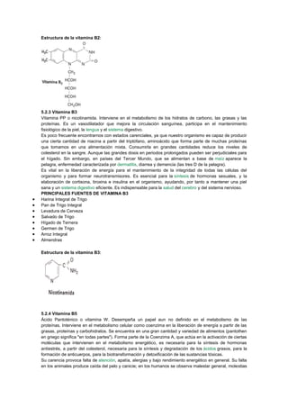 Estructura de la vitamina B2:

5.2.3 Vitamina B3
Vitamina PP o nicotinamida. Interviene en el metabolismo de los hidratos de carbono, las grasas y las
proteínas. Es un vasodilatador que mejora la circulación sanguínea, participa en el mantenimiento
fisiológico de la piel, la lengua y el sistema digestivo.
Es poco frecuente encontrarnos con estados carenciales, ya que nuestro organismo es capaz de producir
una cierta cantidad de niacina a partir del triptófano, aminoácido que forma parte de muchas proteínas
que tomamos en una alimentación mixta. Consumirla en grandes cantidades reduce los niveles de
colesterol en la sangre. Aunque las grandes dosis en periodos prolongados pueden ser perjudiciales para
el hígado. Sin embargo, en países del Tercer Mundo, que se alimentan a base de maíz aparece la
pelagra, enfermedad caracterizada por dermatitis, diarrea y demencia (las tres D de la pelagra).
Es vital en la liberación de energía para el mantenimiento de la integridad de todas las células del
organismo y para formar neurotransmisores. Es esencial para la síntesis de hormonas sexuales, y la
elaboración de cortisona, tiroxina e insulina en el organismo, ayudando, por tanto a mantener una piel
sana y un sistema digestivo eficiente. Es indispensable para la salud del cerebro y del sistema nervioso.
PRINCIPALES FUENTES DE VITAMINA B3
Harina Integral de Trigo
Pan de Trigo Integral
Levadura de Cerveza
Salvado de Trigo
Hígado de Ternera
Germen de Trigo
Arroz Integral
Almendras
Estructura de la vitamina B3:

5.2.4 Vitamina B5
Ácido Pantoténico o vitamina W. Desempeña un papel aun no definido en el metabolismo de las
proteínas. Interviene en el metabolismo celular como coenzima en la liberación de energía a partir de las
grasas, proteínas y carbohidratos. Se encuentra en una gran cantidad y variedad de alimentos (pantothen
en griego significa "en todas partes"). Forma parte de la Coenzima A, que actúa en la activación de ciertas
moléculas que intervienen en el metabolismo energético, es necesaria para la síntesis de hormonas
antiestrés, a partir del colesterol, necesaria para la síntesis y degradación de los ácidos grasos, para la
formación de anticuerpos, para la biotransformación y detoxificación de las sustancias tóxicas.
Su carencia provoca falta de atención, apatía, alergias y bajo rendimiento energético en general. Su falta
en los animales produce caída del pelo y canicie; en los humanos se observa malestar general, molestias

 