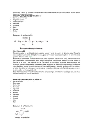 intestinales y ardor en los pies. A veces se administra para mejorar la cicatrización de las heridas, sobre
todo en el campo de la cirugía.
PRINCIPALES FUENTES DE VITAMINA B5
Levadura de Cerveza
Vegetales Verdes
Yema de Huevo
Cereales
Vísceras
Maní
Carnes
Frutas
Estructura de la vitamina B5:

5.2.5 Vitamina B6
Piridoxina. Actúa en la utilización de grasas del cuerpo y en la formación de glóbulos rojos. Mejora la
capacidad de regeneración del tejido nervioso, para contrarrestar los efectos negativos de la radioterapia
y contra el mareo en los viajes.
El déficit de vitamina B6 produce alteraciones como depresión, convulsiones, fatiga, alteraciones de la
piel, grietas en la comisura de los labios, lengua depapilada, convulsiones, mareos, náuseas, anemia y
piedras en el riñón.... Es esencial para el crecimiento ya que ayuda a asimilar adecuadamente las
proteínas, los carbohidratos y las grasas y sin ella el organismo no puede fabricar anticuerpos ni glóbulos
rojos. Es básica para la formación de niacina (vitamina B3), ayuda a absorber la vitamina B12, a producir
el ácido clorhídrico del estómago e interviene en el metabolismo del magnesio. También ayuda a prevenir
enfermedades nerviosas y de la piel.
Esta vitamina se halla en casi todos los alimentos tanto de origen animal como vegetal, por lo que es muy
raro encontrarse con estados deficitarios.

PRINCIPALES FUENTES DE VITAMINA B6
Carne de Pollo
Espinacas
Garbanzos
Cereales
Aguacate
Sardinas
Plátano
Lentejas
Hígado
Granos
Atún
Pan
Estructura de la Vitamina B6:

 