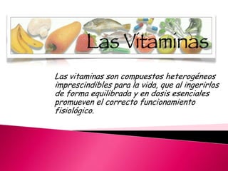 Las vitaminas son compuestos heterogéneos
imprescindibles para la vida, que al ingerirlos
de forma equilibrada y en dosis esenciales
promueven el correcto funcionamiento
fisiológico.

 