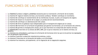  La vitamina C produce colágeno, proteínas necesarias para la cicatrización y formación de los tejidos.
 La vitamina B1 regula el sistema nervioso y las funciones cardíacas. También contribuye al crecimiento.
 La vitamina B2 contribuye al mantenimiento de las membranas mucosas, la piel y el transporte de oxígeno.
 La vitamina B3 mejora la circulación de la sangre y la producción de neurotransmisores.
 La vitamina B5 contribuye a la desintoxicación del cuerpo.
 La vitamina B6 forma los glóbulos rojos indispensables para el transporte de oxígeno por el cuerpo.
 La vitamina B8 interviene en la formación de glándulas que generan las hormonas y en la formación de la dermis.
 La vitamina B9 permite la multiplicación celular, por lo que interviene en el desarrollo del sistema nervioso.
 La vitamina B12 interviene en la síntesis de ADN y ARN, por lo que se relaciona con el sistema nervioso y la
genética.
 La vitamina A es antioxidante y participa en la formación de hormonas entre las que se encuentran las segregadas
por las glándulas suprarrenales.
 La vitamina D permite la absorción intestinal de proteínas y calcio.
 La vitamina E interviene en la formación de tejidos y en la fertilidad.
 La vitamina K se relaciona, principalmente, con la regulación de la coagulación sanguínea.
 