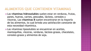  Las vitaminas hidrosolubles suelen estar en verduras, frutas,
panes, huevos, carnes, pescados, lácteos, cereales y
vísceras. Las vitaminas B suelen encontrarse en la mayoría
de los alimentos, lo cual brinda una satisfacción constante de
esta necesidad vitamínica.
 Las vitaminas liposolubles se encuentran en aceites,
mantequillas, vísceras, verduras, lácteos grasos, chocolates,
cereales grasos y alimentos de soja.
 