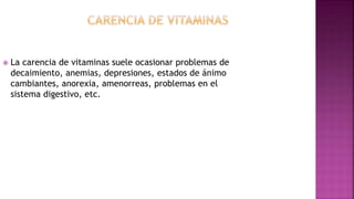  La carencia de vitaminas suele ocasionar problemas de
decaimiento, anemias, depresiones, estados de ánimo
cambiantes, anorexia, amenorreas, problemas en el
sistema digestivo, etc.
 