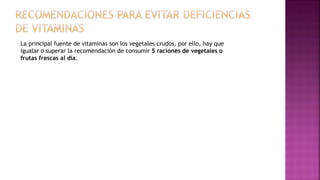 La principal fuente de vitaminas son los vegetales crudos, por ello, hay que
igualar o superar la recomendación de consumir 5 raciones de vegetales o
frutas frescas al día.
 