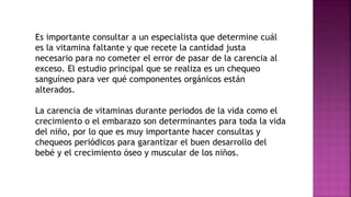 Es importante consultar a un especialista que determine cuál
es la vitamina faltante y que recete la cantidad justa
necesario para no cometer el error de pasar de la carencia al
exceso. El estudio principal que se realiza es un chequeo
sanguíneo para ver qué componentes orgánicos están
alterados.
La carencia de vitaminas durante periodos de la vida como el
crecimiento o el embarazo son determinantes para toda la vida
del niño, por lo que es muy importante hacer consultas y
chequeos periódicos para garantizar el buen desarrollo del
bebé y el crecimiento óseo y muscular de los niños.
 