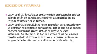  Las vitaminas liposolubles se convierten en sustancias tóxicas
cuando están en cantidades excesivas acumuladas en los
tejidos adiposos y en el hígado.
 Las vitaminas hidrosolubles no se acumulan en el organismo y
se eliminan rápidamente por la orina, por lo que no se suelen
conocer problemas graves debido al exceso de estas
vitaminas. No obstante, se han registrado casos de lesiones
renales debido al exceso vitamínico y la consecuente sobre
exigencia de los riñones para eliminar esta abundancia.
 