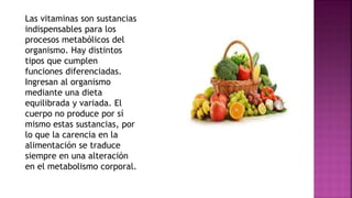 Las vitaminas son sustancias
indispensables para los
procesos metabólicos del
organismo. Hay distintos
tipos que cumplen
funciones diferenciadas.
Ingresan al organismo
mediante una dieta
equilibrada y variada. El
cuerpo no produce por sí
mismo estas sustancias, por
lo que la carencia en la
alimentación se traduce
siempre en una alteración
en el metabolismo corporal.
 
