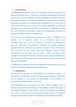 3
1. Las Vitaminas:
Las vitaminas (Del latín vita ‘vida’ y el sufijo amina, término acuñado por el
bioquímico Casimir Funk en 1912).
Son compuestos heterogéneos necesarios
para la vida, ya que al ingerirlos de forma equilibrada y en dosis esenciales
promueven el correcto funcionamiento fisiológico. La mayoría de las vitaminas
esenciales no pueden ser elaboradas por el organismo, por lo que este no
puede obtenerlas más que a través de la ingesta equilibrada de vitaminas
contenidas en los alimentos naturales. Las vitaminas son nutrientes que junto
con otros elementos nutricionales actúan como catalizadoras de todos los
procesos fisiológicos (directa e indirectamente).
Las vitaminas son precursoras de coenzimas, es decir, la molécula de la
vitamina, con un pequeño cambio en su estructura, pasa a ser
la molécula activa, por lo que se le denomina coenzima. Las vitaminas con
dosis de miligramos o microgramos contenidas en grandes cantidades
(proporcionalmente hablando) de alimentos naturales. Tanto la deficiencia
como el exceso de los niveles vitamínicos corporales pueden producir
enfermedades que van desde leves a graves e incluso muy graves como
la pelagra o la demencia entre otras, e incluso la muerte. Algunas pueden servir
como ayuda a las enzimas que actúan como cofactor, como es el caso de las
vitaminas hidrosolubles.
La deficiencia de vitaminas se denomina hipovitaminosis mientras que el nivel
excesivo de vitaminas se denomina hipervitaminosis.
8. Clasificación:
Las vitaminas se clasifican en, hidrosolubles, si se disuelven en agua, y en
liposolubles, si se disuelven en lípidos. En los seres humanos hay 13 vitaminas
que se clasifican en dos grupos: (9) hidrosolubles (8 del complejo B y
la vitamina C) y (4) liposolubles (A, D, E y K).
Está demostrado que las vitaminas del grupo B son necesarios, para el
correcto funcionamiento del cerebro y el metabolismo corporal. Este grupo es
hidrosoluble (solubles en agua) debido a esto son eliminadas principalmente
por la orina, lo cual hace que sea necesaria la ingesta diaria y constante de
todas las vitaminas del complejo “B” (contenidas en los alimentos naturales).
 