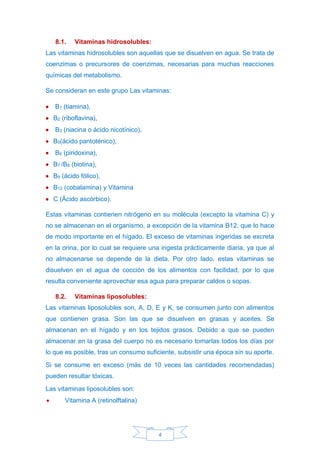 4
8.1. Vitaminas hidrosolubles:
Las vitaminas hidrosolubles son aquellas que se disuelven en agua. Se trata de
coenzimas o precursores de coenzimas, necesarias para muchas reacciones
químicas del metabolismo.
Se consideran en este grupo Las vitaminas:
• B1 (tiamina),
• B2 (riboflavina),
• B3 (niacina o ácido nicotínico),
• B5(ácido pantoténico),
• B6 (piridoxina),
• B7 /B8 (biotina),
• B9 (ácido fólico),
• B12 (cobalamina) y Vitamina
• C (Äcido ascórbico).
Estas vitaminas contienen nitrógeno en su molécula (excepto la vitamina C) y
no se almacenan en el organismo, a excepción de la vitamina B12, que lo hace
de modo importante en el hígado. El exceso de vitaminas ingeridas se excreta
en la orina, por lo cual se requiere una ingesta prácticamente diaria, ya que al
no almacenarse se depende de la dieta. Por otro lado, estas vitaminas se
disuelven en el agua de cocción de los alimentos con facilidad, por lo que
resulta conveniente aprovechar esa agua para preparar caldos o sopas.
8.2. Vitaminas liposolubles:
Las vitaminas liposolubles son, A, D, E y K, se consumen junto con alimentos
que contienen grasa. Son las que se disuelven en grasas y aceites. Se
almacenan en el hígado y en los tejidos grasos. Debido a que se pueden
almacenar en la grasa del cuerpo no es necesario tomarlas todos los días por
lo que es posible, tras un consumo suficiente, subsistir una época sin su aporte.
Si se consume en exceso (más de 10 veces las cantidades recomendadas)
pueden resultar tóxicas.
Las vitaminas liposolubles son:
• Vitamina A (retinolftalina)
 