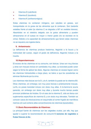 5
• Vitamina D (calciferol)
• Vitamina E (tocoferol)
• Vitamina K (antihemorrágica)
Estas vitaminas no contienen nitrógeno, son solubles en grasas, son
transportadas en la grasa de los alimentos que la contienen. Son bastante
estables frente al calor (la vitamina C se degrada a 90º en oxalatos tóxicos).
Absorbidos en el intestino delgado con la grasa alimentaria y pueden
almacenarse en el cuerpo en mayor o menor grado (no se excretan en la
orina). Debido a la capacidad de almacenamiento que tienen estas vitaminas
no se requiere una ingesta diaria.
9. Avitaminosis:
La deficiencia de vitaminas produce trastornos, llegando a la locura y la
motrocidad del cuerpo, según el grado de deficiencia, llegando incluso a la
muerte.
10.Hopervitaminosis:
El exceso de las vitaminas en su consumo, son tóxicas. Unas son muy tóxicas
y otras son inocuas incluso en cantidades muy altas. La toxicidad puede variar
según la forma de aplicar las dosis. Algunas vitaminas en exceso logran como
las vitaminas hidrosolubles a largo plazo, se tolera a que los excedentes se
eliminan fácilmente por la orina.
Las vitaminas más tóxicas son la D, y la A, también lo puede ser la vitamina B3.
Otras vitaminas, sin embargo, son muy poco tóxicas o prácticamente inocuas.
La B12 no posee toxicidad incluso con dosis muy altas. A la tiamina le ocurre
parecido, sin embargo con dosis muy altas y durante mucho tiempo puede
provocar problemas de tiroides. En el caso de la vitamina E, solo es tóxica con
suplementos específicos de vitamina E y con dosis muy elevadas. También se
conocen casos de intoxicaciones en esquimales al comer hígado de mamíferos
marinos (el cual contiene altas concentraciones de vitaminas liposolubles).
11.Dosis Recomendables de Vitaminas:
La principal fuente de vitaminas son los vegetales crudos, por ello, hay que
igualar o superar la recomendación de consumir 5 raciones de vegetales o
frutas frescas al día.
 