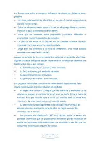 6
Las formas para evitar el exceso o deficiencia de vitraminas, debemos tener
presente
• Hay que evitar cocinar los alimentos en exceso. A mucha temperatura o
durante mucho tiempo.
• Echar los alimentos que se vayan a cocer, en el agua ya hirviendo, en vez
de llevar el agua a ebullición con ellos dentro.
• Evitar que los alimentos estén preparados (cocinados, troceados o
exprimidos), mucho tiempo antes de comerlos.
• La piel de las frutas o la cáscara de los cereales contiene muchas
vitaminas, por lo que no es conveniente quitarla.
• Elegir bien los alimentos a la hora de comprarlos. Una mejor calidad
redunda en un mayor valor nutritivo.
Aunque la mayoría de los procesamientos perjudica el contenido vitamínico,
algunos procesos biológicos pueden incrementar el contenido de vitaminas en
los alimentos, como, por ejemplo:
• La fermentación del pan, quesos u otros alimentos.
• La fabricación de yogur mediante bacterias.
• El curado de jamones y embutidos.
• El germinado de semillas, para ensaladas.
Los procesos industriales, normalmente suelen destruir las vitaminas. Pero
alguno puede ayudar a que se reduzcan las pérdidas:
• El vaporizado del arroz consigue que las vitaminas y minerales de la
cáscara se peguen al corazón del arroz y no se pierda tanto al quitar la
cáscara. Hay que recordar que el arroz con cáscara tiene 5 veces más
vitamina b1 (y otras vitaminas) que el que está pelado.
• La congelación produce pérdidas en la calidad de las moléculas de
algunas vitaminas inactivando parte de ellas, es mejor consumir los
alimentos 100 % frescos.
• Los procesos de esterilización UHT, muy rápidos, evitan un exceso de
perdidas vitaminicas que un proceso más lento bien puede neutralizar el
efecto de algunas enzimas destructoras de vitaminas como las que se
encuentran dispersas en el zumo de naranja.
 