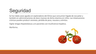 Seguridad
Se han dado casos agudos en exploradores del Ártico que consumían hígado de oso polar y
también en administraciones de dosis masivas de dicha vitamina en niños. Las intoxicaciones
crónicas pueden producir anorexia, pérdida de peso, nauseas y vómitos.
Vigilar drogas Hepatotóxicas y en pacientes con Insuficiencia hepática.
Warfarina.
 