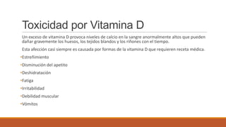 Toxicidad por Vitamina D
Un exceso de vitamina D provoca niveles de calcio en la sangre anormalmente altos que pueden
dañar gravemente los huesos, los tejidos blandos y los riñones con el tiempo.
Esta afección casi siempre es causada por formas de la vitamina D que requieren receta médica.
•Estreñimiento
•Disminución del apetito
•Deshidratación
•Fatiga
•Irritabilidad
•Debilidad muscular
•Vómitos
 