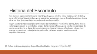 Historia del Escorbuto
Los marinos japoneses tenían una vida lánguida y poco efectiva en su trabajo, eran de talla y
peso inferiores a los promedios, y eso a pesar de que comían exceso de calorías pero en forma
de arroz fino, descascarillado, como base de su alimentación.
El jefe sanitario modificó el plan alimentario de manera que resultó más barato, tenía menos
calorías por reducir la cantidad de arroz y darlo menos refinado, pero añadía una cantidad de
carne que antes no se daba. Sorprendentemente, los marinos que ofrecían un tributo muy
grande al escorbuto, casi dejaron de padecerlo, y a la vez, su peso medio aumentó
considerablemente.
Mc Collum. A History of nutrition. Boston:The Johns Hopkins University,1957.p. 201-302.
 