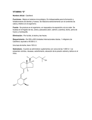 VITAMINA “D”

Nombre oficial.- Calciferol.

Funciones.- Mejora el sistema inmunológico. Es indispensable para la formación y
fortalecimiento de dientes y huesos. Se relaciona estrechamente con el contenido de
calcio y fósforo en el organismo.

Fuente.- Se produce en el organismo, en respuesta a la exposición a la luz solar. Se
localiza en el hígado de res, cerdo y pescados (atún, salmón y sardina), leche, yema de
huevo y mantequilla.

Eliminación.- Por la bilis, la leche y las heces.

Requerimiento.- De 200 a 400 Unidades Internacionales diarias. 1 miligramo de
Calciferol, equivale a 40.000 U: I.

Una taza de leche, tiene 100 U.I.

Sobredosis.- Cuando se administran suplementos con cerca de las 1.000 U: I: se
presentan vómitos, náuseas, estreñimiento, elevación de la presión arterial y daños en el
riñón.
 