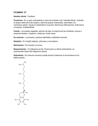 VITAMINA “E”

Nombre oficial.- Tocoferol.

Funciones.- Es un gran antioxidante y como tal combate a los “radicales libres”, evitando
el ataque destructivo del oxígeno, sobre las grasas insaturadas, esenciales a la
membrana celular. Ayuda al metabolismo muscular. Disminuye inflamaciones. Estimula la
circulación. Antiesterilidad.

Fuente.- Los aceites vegetales, germen de trigo, la mayoría de las hortalizas, huevos y
productos lácteos, margarina, aceitunas, frutas secas.

Su carencia.- La privación, produce esterilidad y debilidad muscular.

Depósito.- En el tejido adiposo, páncreas y musculatura.

Eliminación.- Por la leche y la orina.

Requerimiento.- 10 miligramos al día. Para buscar su efecto antioxidante, se
recomiendan hasta 300 miligramos diarios.

Sobredosis.- Su consumo excesivo puede producir trastornos al acumularse en los
tejidos grasos.
 