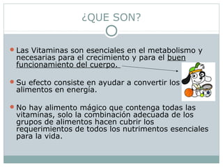 ¿QUE SON?
Las Vitaminas son esenciales en el metabolismo y
necesarias para el crecimiento y para el buen
funcionamiento del cuerpo.
Su efecto consiste en ayudar a convertir los
alimentos en energía.
No hay alimento mágico que contenga todas las
vitaminas, solo la combinación adecuada de los
grupos de alimentos hacen cubrir los
requerimientos de todos los nutrimentos esenciales
para la vida.
 