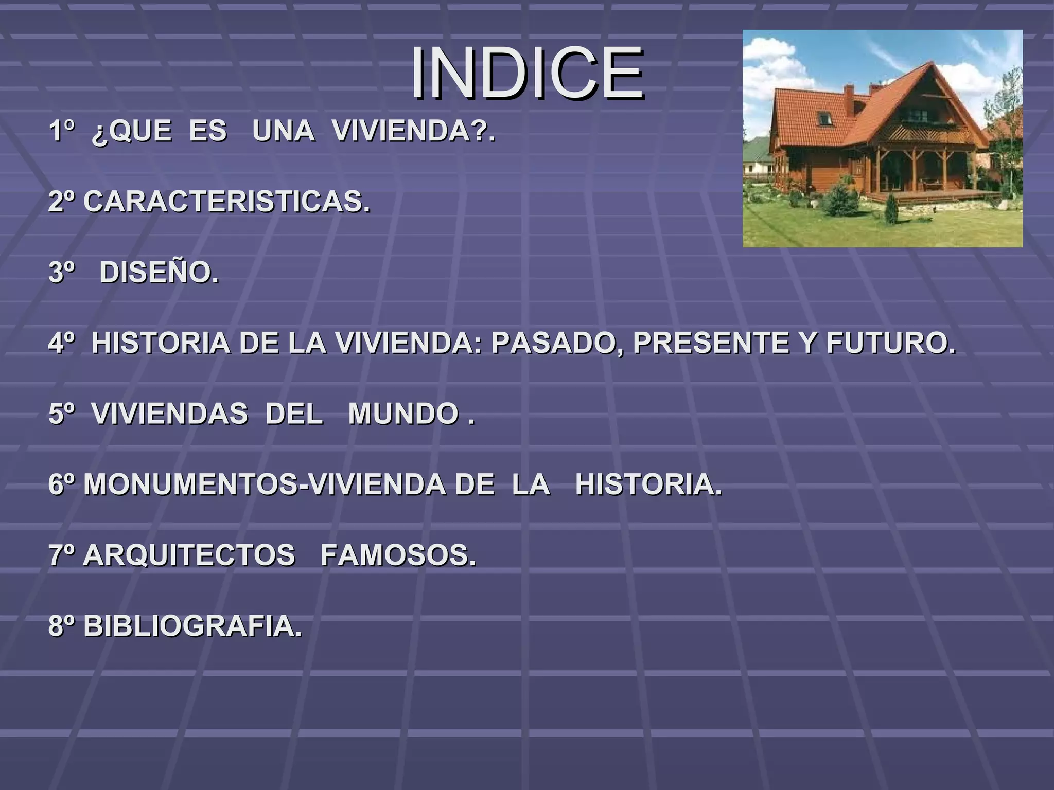 INDICEINDICE
11ºº ¿QUE ES UNA VIVIENDA?.¿QUE ES UNA VIVIENDA?.
2º CARACTERISTICAS.2º CARACTERISTICAS.
3º DISEÑO.3º DISEÑO.
4º HISTORIA DE LA VIVIENDA: PASADO, PRESENTE Y FUTURO.4º HISTORIA DE LA VIVIENDA: PASADO, PRESENTE Y FUTURO.
5º VIVIENDAS DEL MUNDO .5º VIVIENDAS DEL MUNDO .
6º MONUMENTOS-VIVIENDA DE LA HISTORIA.6º MONUMENTOS-VIVIENDA DE LA HISTORIA.
7º ARQUITECTOS FAMOSOS.7º ARQUITECTOS FAMOSOS.
8º BIBLIOGRAFIA.8º BIBLIOGRAFIA.
 