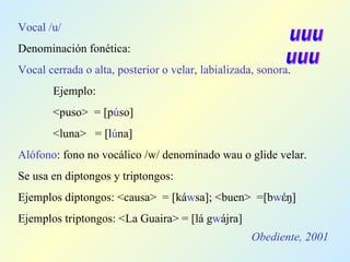 Obediente, 2001 Vocal /u/ Denominación fonética: Vocal cerrada o alta, posterior o velar, labializada, sonora . Ejemplo: <puso>  =  [p ú so] <luna>  = [l ú na] Alófono : fono no vocálico /w/ denominado wau o glide velar. Se usa en diptongos y triptongos: Ejemplos diptongos: <causa>  = [ká w sa]; <buen>  =[b w έŋ] Ejemplos triptongos: <La Guaira> = [lá g w ájra] uuu uuu 