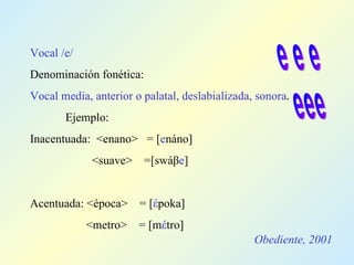 Obediente, 2001 Vocal /e/ Denominación fonética: Vocal media, anterior o palatal, deslabializada, sonora . Ejemplo: Inacentuada:  <enano>  =  [ e náno]   <suave>  =[swáβ e ] Acentuada: <época>  = [ έ poka]   <metro>  = [m έ tro] e e e eee 