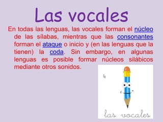 Las vocales En todas las lenguas, las vocales forman el núcleo de las sílabas, mientras que las consonantes forman el ataque o inicio y (en las lenguas que la tienen) la coda. Sin embargo, en algunas lenguas es posible formar núcleos silábicos mediante otros sonidos. 