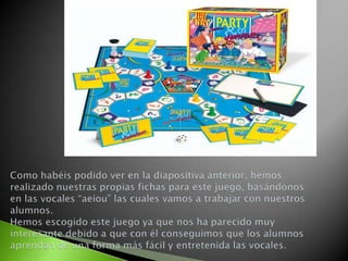 Como habéis podido ver en la diapositiva anterior, hemos realizado nuestras propias fichas para este juego, basándonos en las vocales “aeiou” las cuales vamos a trabajar con nuestros alumnos. Hemos escogido este juego ya que nos ha parecido muy interesante debido a que con él conseguimos que los alumnos aprendan de una forma más fácil y entretenida las vocales.