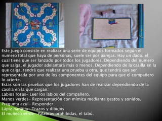 Este juego consiste en realizar una serie de equipos formados según el numero total que haya de personas, suele ser por parejas. Hay un dado, el cual tiene que ser lanzado por todos los jugadores. Dependiendo del numero que salga, el jugador adelantará más o menos. Dependiendo de la casilla en la que caiga, tendrá que realizar una prueba u otra, que tendrá que ser representada por uno de los componentes del equipo para que el compañero lo acierte.Estas son las pruebas que los jugadores han de realizar dependiendo de la casilla en la que caigan: Labios rosas- Leer los labios del compañero.Manos verdes- Representación con mímica mediante gestos y sonidos.Pregunta azul- ResponderLápiz naranja- Trazos y dibujosEl muñeco verde- Palabras prohibidas, el tabú.