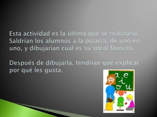 Esta actividad es la última que se realizaría. Saldrían los alumnos a la pizarra, de uno en uno, y dibujarían cuál es su vocal favorita.Después de dibujarla, tendrían que explicar por qué les gusta.