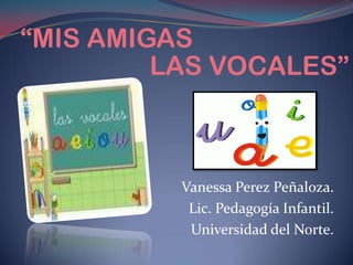 “MIS AMIGAS LAS VOCALES” Vanessa Perez Peñaloza. Lic. Pedagogía Infantil. Universidad del Norte. 