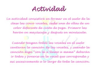 Actividad La actividad consistirá en formar en el suelo de la clase las cinco vocales, cada una de ellas de un color diferente de cinta de pega. Primero las harán en mayúscula y después en minúscula. Cuando tengan todas las vocales en el suelo cantaran la canción de las vocales, y cuando la canción diga “con la a llamo a mama” deberán ir todos y ponerse en la vocal que corresponda y así sucesivamente a lo largo de toda la canción . 