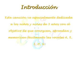 Introducción Esta canción va especialmente dedicada a los niños y niñas de 3 años con el objetivo de que conozcan, aprendan y memoricen fácilmente las vocales A, E, I, O, U.    