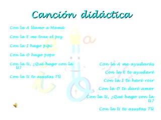 Canción  didáctica Con la A llamo a Mamá Con la E me trae el pez Con la I hago pipi Con la O hago popo Con la U, ¿Qué hago con la U? Con la U te asustas TÚ   Con la A me ayudarás Con la E te ayudaré Con la I te haré reír Con la O te daré amor Con la U, ¿Qué hago con la U? Con la U te asustas TÚ   