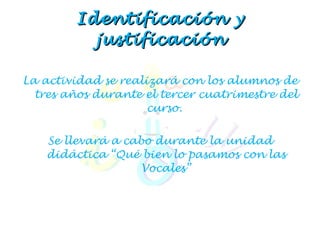 Identificación y justificación La actividad se realizará con los alumnos de tres años durante el tercer cuatrimestre del curso.  Se llevará a cabo durante la unidad didáctica “Qué bien lo pasamos con las Vocales” 