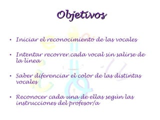 Objetivos Iniciar el reconocimiento de las vocales Intentar recorrer cada vocal sin salirse de la línea Saber diferenciar el color de las distintas vocales Reconocer cada una de ellas según las instrucciones del profesor/a 