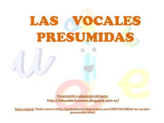 LAS VOCALES
          PRESUMIDAS



                            Presentación y adaptación del texto:
                     http://elbauldeilusiones.blogspot.com.es/

Texto original: Pedro Lamart (http://pedrolamart.blogcindario.com/2007/02/00036-las-vocales-
                                       presumidas.html)
 