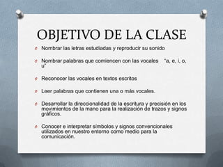 OBJETIVO DE LA CLASE
O Nombrar las letras estudiadas y reproducir su sonido
O Nombrar palabras que comiencen con las vocales “a, e, i, o,
u”
O Reconocer las vocales en textos escritos
O Leer palabras que contienen una o más vocales.
O Desarrollar la direccionalidad de la escritura y precisión en los
movimientos de la mano para la realización de trazos y signos
gráficos.
O Conocer e interpretar símbolos y signos convencionales
utilizados en nuestro entorno como medio para la
comunicación.
 