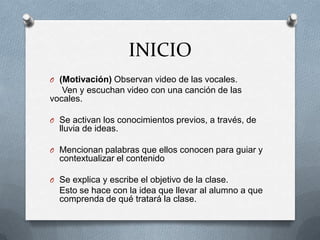 INICIO
O (Motivación) Observan video de las vocales.
Ven y escuchan video con una canción de las
vocales.
O Se activan los conocimientos previos, a través, de
lluvia de ideas.
O Mencionan palabras que ellos conocen para guiar y
contextualizar el contenido
O Se explica y escribe el objetivo de la clase.
Esto se hace con la idea que llevar al alumno a que
comprenda de qué tratará la clase.
 