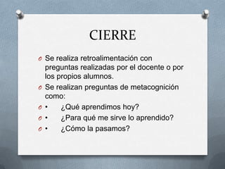 CIERRE
O Se realiza retroalimentación con
preguntas realizadas por el docente o por
los propios alumnos.
O Se realizan preguntas de metacognición
como:
O • ¿Qué aprendimos hoy?
O • ¿Para qué me sirve lo aprendido?
O • ¿Cómo la pasamos?
 