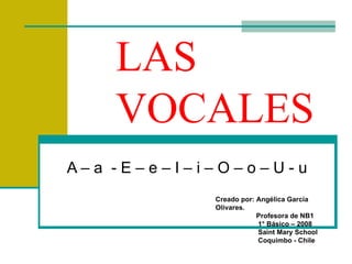 LAS VOCALES A – a  - E – e – I – i – O – o – U - u Creado por: Angélica García Olivares. Profesora de NB1 1° Básico – 2008 Saint Mary School Coquimbo - Chile 