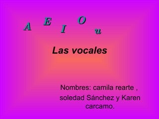 Las vocales Nombres: camila rearte ,  soledad Sánchez y Karen carcamo. A E I O u 