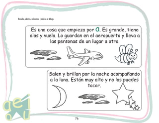 Escucha, adivina, selecciona y colorea el dibujo.

a

Es una cosa que empieza por . Es grande, tiene
alas y vuela. Lo guardan en el aeropuerto y lleva a
las personas de un lugar a otro.

Salen y brillan por la noche acompañando
a la luna. Están muy alto y no las puedes
tocar.

76

 