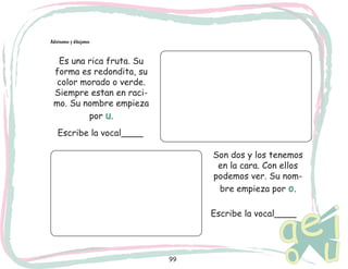 Adivinamos y dibujamos

Es una rica fruta. Su
forma es redondita, su
color morado o verde.
Siempre estan en racimo. Su nombre empieza
por u.
Escribe la vocal____
Son dos y los tenemos
en la cara. Con ellos
podemos ver. Su nombre empieza por o.
Escribe la vocal____

99

 