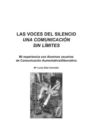 LAS VOCES DEL SILENCIO
  UNA COMUNICACIÓN
      SIN LÍMITES

  Mi experiencia con Alumnos usuarios
de Comunicación Aumentativa/Alternativa

           Mª Lucía Díaz Carcelén
 
