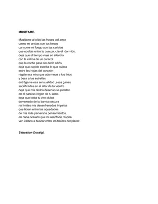  
 
 
MUSITAME. 
 
Musítame al oído las frases del amor 
colma mi ansias con tus besos 
consume mi fuego con tus caricias 
que ocultas entre tu cuerpo, clavel  dormido. 
deja que el tiempo viaje en silencio 
con la calma de un caracol 
que la noche pase sin decir adiós 
deja que cupido escriba lo que quiera 
entre las hojas del corazón 
regale esa mira que adormece a los lirios 
y besa a las estrellas 
entrégame esa sensualidad ,esas ganas 
sacrificadas en el altar de tu vientre 
deja que mis dedos deseoso se pierdan 
en el paraíso virgen de tu alma 
deja que beba tu vino dulce 
derramado de tu barrica oscura 
no limites mis desenfrenados ímpetus 
que lloran entre las oquedades 
de mis más perversos pensamientos 
en cada ocasión que mi aliento te respira 
ven vamos a buscar entre los baúles del placer. 
 
 
Sebastian Dusalgi. 
 
 
 
 
 
 
 
 
 
 
 
 
 
 